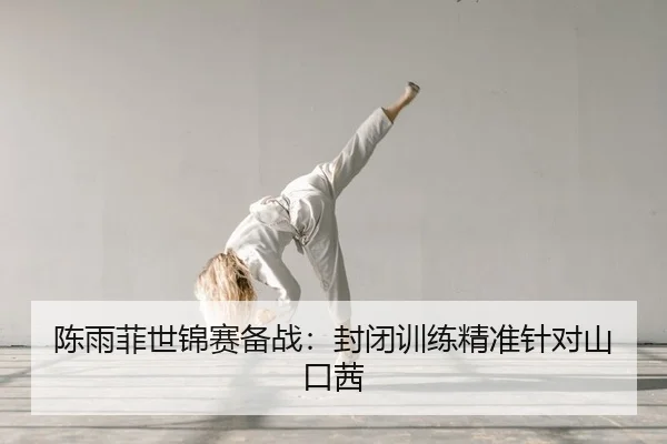 陈雨菲世锦赛备战：封闭训练精准针对山口茜